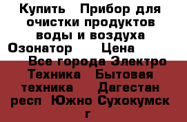 Купить : Прибор для очистки продуктов,воды и воздуха.Озонатор    › Цена ­ 25 500 - Все города Электро-Техника » Бытовая техника   . Дагестан респ.,Южно-Сухокумск г.